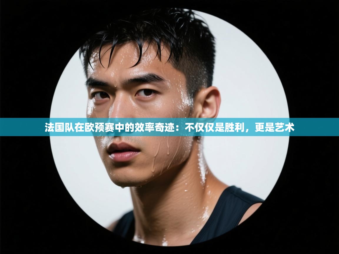 法国队在欧预赛中的效率奇迹:不仅仅是胜利,更是艺术 第2张